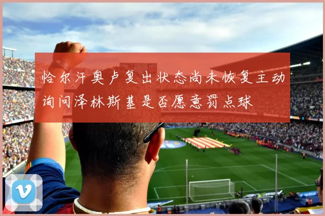 恰尔汗奥卢复出状态尚未恢复主动询问泽林斯基是否愿意罚点球