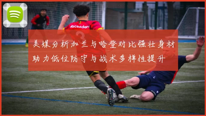 美媒分析加兰与哈登对比强壮身材助力低位防守与战术多样性提升