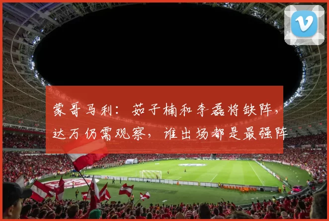 蒙哥马利：茹子楠和李磊将缺阵，达万仍需观察，谁出场都是最强阵