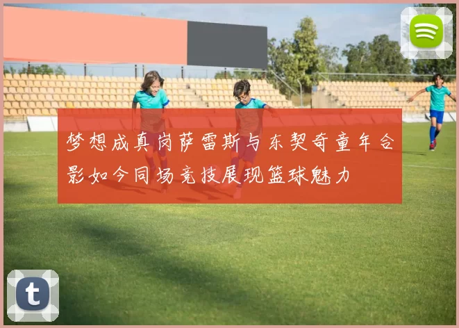 梦想成真岗萨雷斯与东契奇童年合影如今同场竞技展现篮球魅力