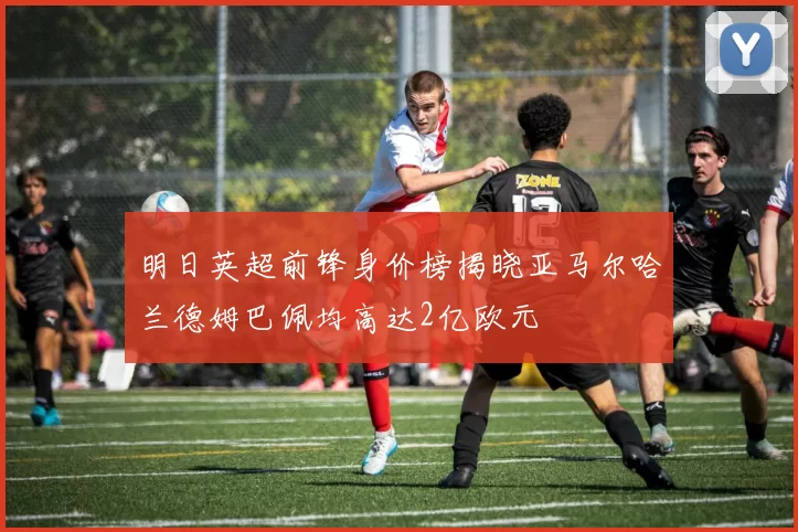 明日英超前锋身价榜揭晓亚马尔哈兰德姆巴佩均高达2亿欧元