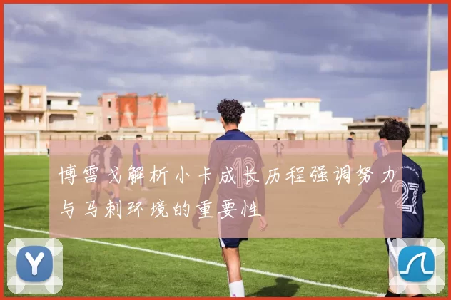 博雷戈解析小卡成长历程强调努力与马刺环境的重要性