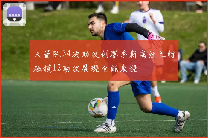 火箭队34次助攻创赛季新高杜兰特独揽12助攻展现全能表现