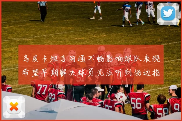 乌度卡坦言沟通不畅影响球队表现希望早期解决球员无法听到场边指令