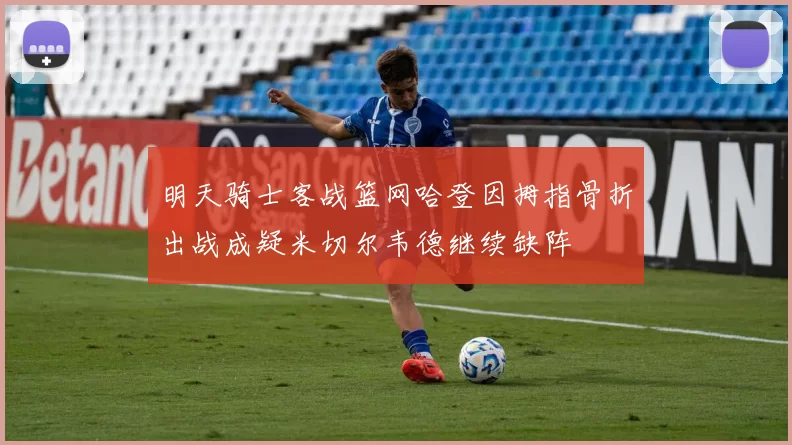 明天骑士客战篮网哈登因拇指骨折出战成疑米切尔韦德继续缺阵