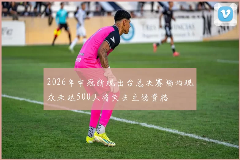 2026年中冠新规出台总决赛场均观众未达500人将失去主场资格