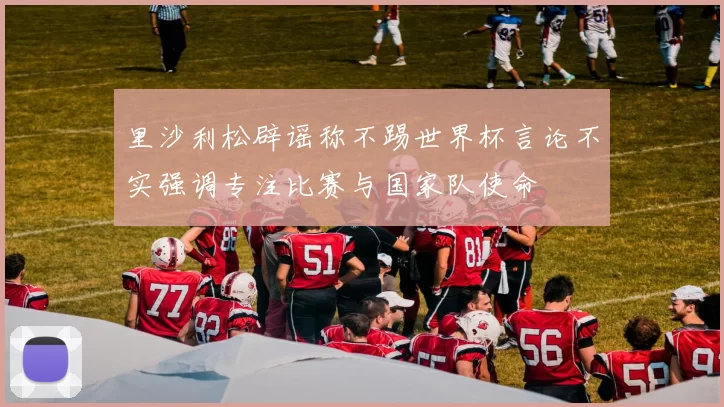 里沙利松辟谣称不踢世界杯言论不实强调专注比赛与国家队使命
