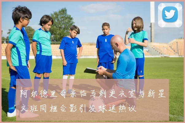 阿尔德里奇亲临马刺更衣室与新星文班同框合影引发球迷热议