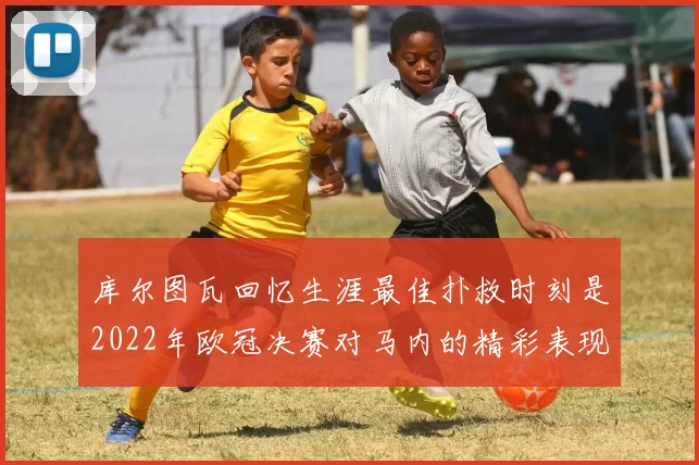 库尔图瓦回忆生涯最佳扑救时刻是2022年欧冠决赛对马内的精彩表现