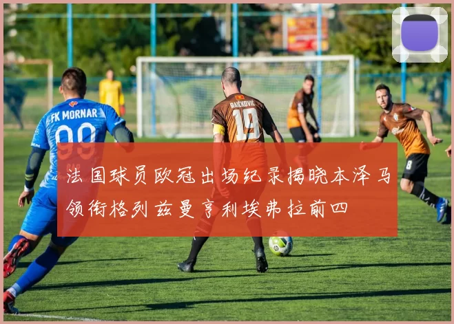 法国球员欧冠出场纪录揭晓本泽马领衔格列兹曼亨利埃弗拉前四