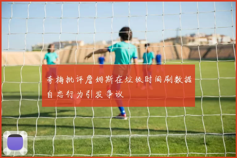 夸梅批评詹姆斯在垃圾时间刷数据自恋行为引发争议