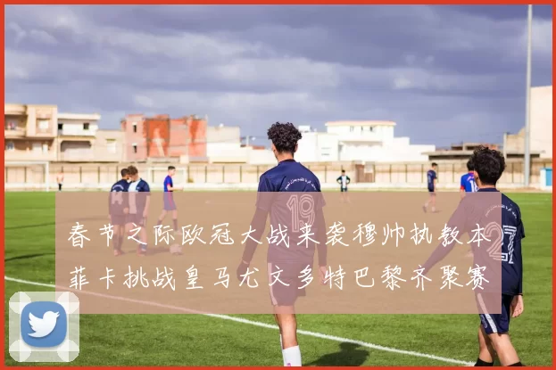 春节之际欧冠大战来袭穆帅执教本菲卡挑战皇马尤文多特巴黎齐聚赛场