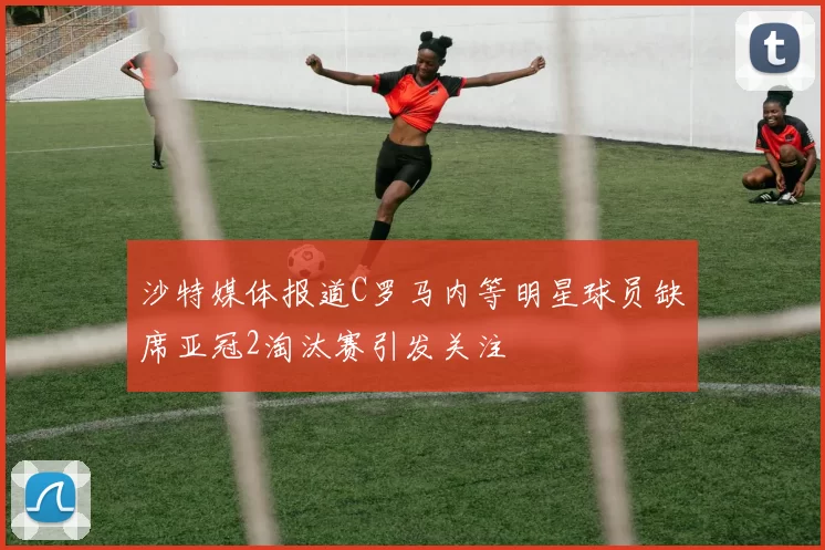 沙特媒体报道C罗马内等明星球员缺席亚冠2淘汰赛引发关注