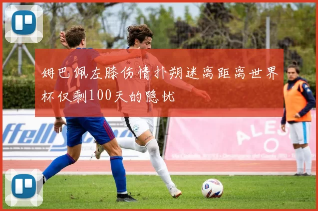 姆巴佩左膝伤情扑朔迷离距离世界杯仅剩100天的隐忧