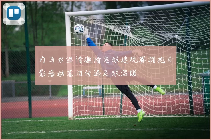 内马尔温情邀请老球迷观赛拥抱合影感动落泪传递足球温暖