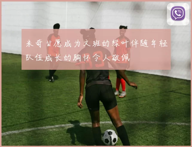 米奇甘愿成为文班的绿叶伴随年轻队伍成长的胸怀令人敬佩