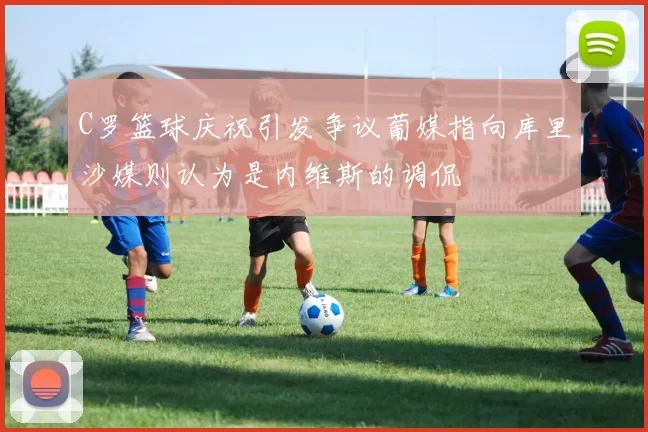 C罗篮球庆祝引发争议葡媒指向库里沙媒则认为是内维斯的调侃