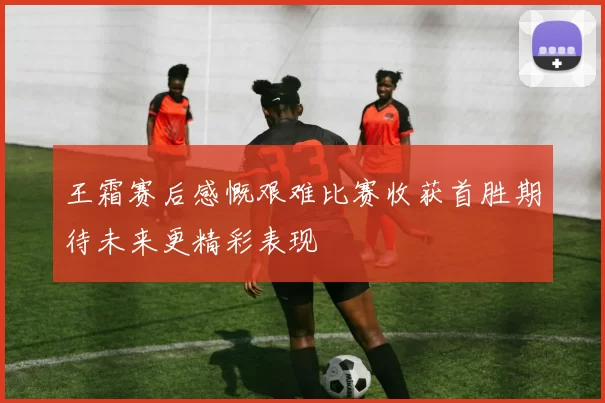 王霜赛后感慨艰难比赛收获首胜期待未来更精彩表现
