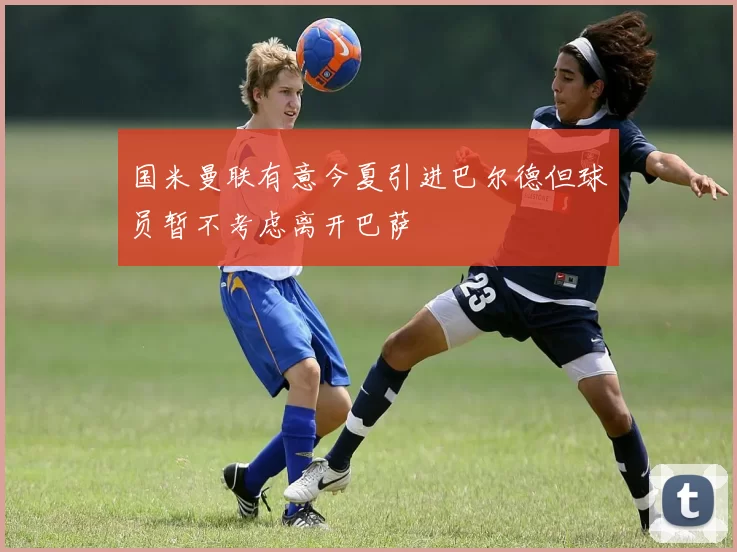 国米曼联有意今夏引进巴尔德但球员暂不考虑离开巴萨