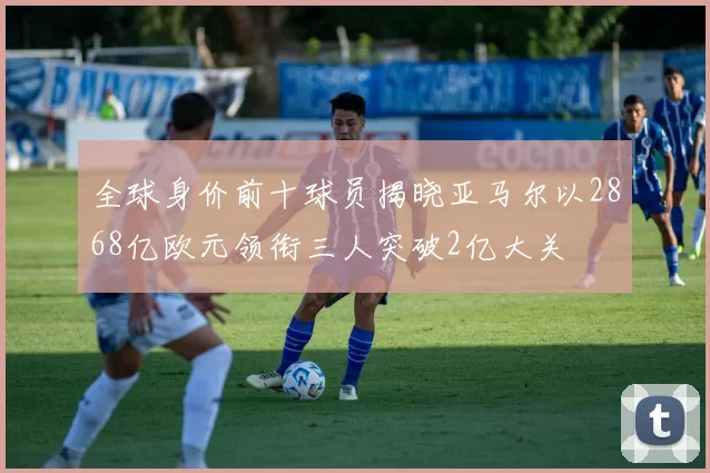 全球身价前十球员揭晓亚马尔以2868亿欧元领衔三人突破2亿大关