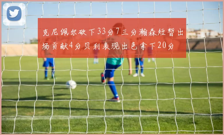 克尼佩尔砍下33分7三分瀚森短暂出场贡献4分贝利表现出色拿下20分
