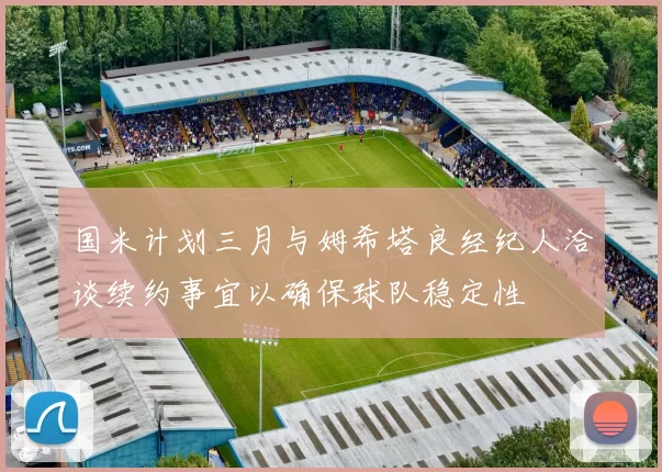国米计划三月与姆希塔良经纪人洽谈续约事宜以确保球队稳定性